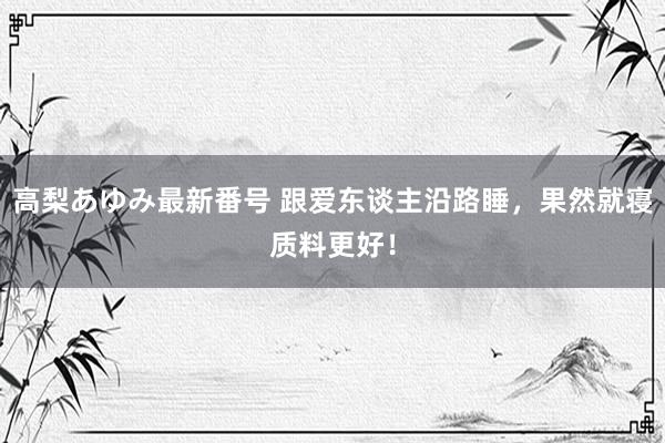 高梨あゆみ最新番号 跟爱东谈主沿路睡，果然就寝质料更好！