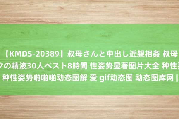 【KMDS-20389】叔母さんと中出し近親相姦 叔母さんの身体を伝い落ちるボクの精液30人ベスト8時間 性姿势显著图片大全 种性姿势啪啪啪动态图解 爱 gif动态图 动态图库网 | My XXX Hot Girl