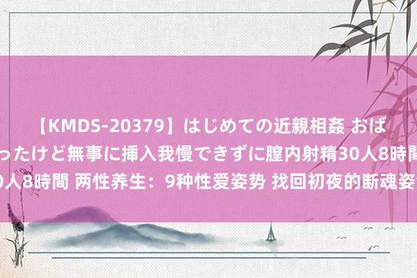 【KMDS-20379】はじめての近親相姦 おばさんの誘いに最初は戸惑ったけど無事に挿入我慢できずに膣内射精30人8時間 两性养生：9种性爱姿势 找回初夜的断魂姿色（组图）（6）