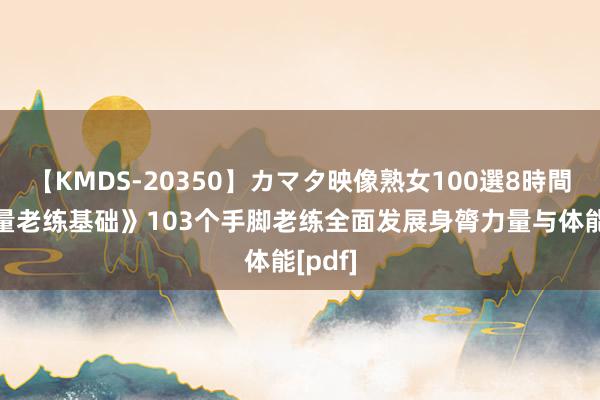 【KMDS-20350】カマタ映像熟女100選8時間 《力量老练基础》103个手脚老练全面发展身膂力量与体能[pdf]