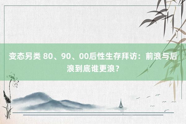 变态另类 80、90、00后性生存拜访：前浪与后浪到底谁更浪？