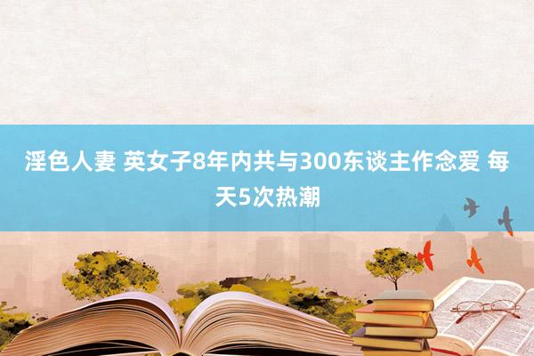 淫色人妻 英女子8年内共与300东谈主作念爱 每天5次热潮