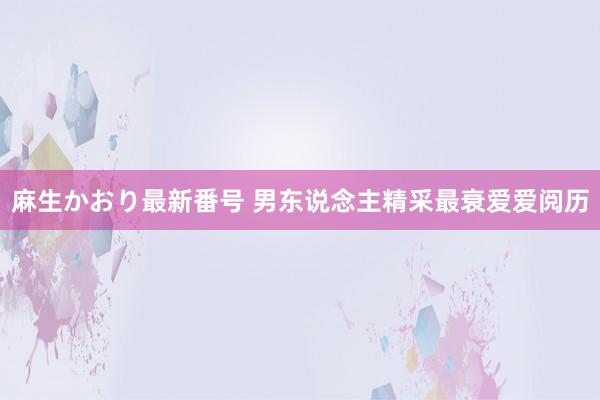 麻生かおり最新番号 男东说念主精采最衰爱爱阅历