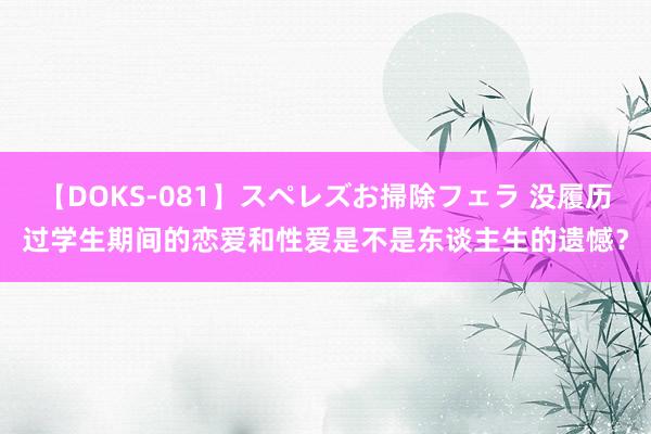 【DOKS-081】スペレズお掃除フェラ 没履历过学生期间的恋爱和性爱是不是东谈主生的遗憾？