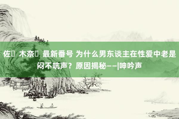 佐々木奈々最新番号 为什么男东谈主在性爱中老是闷不吭声？原因揭秘——|呻吟声