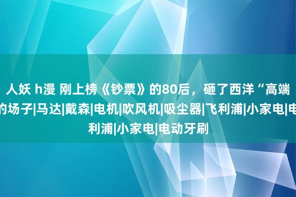 人妖 h漫 刚上榜《钞票》的80后，砸了西洋“高端制造”的场子|马达|戴森|电机|吹风机|吸尘器|飞利浦|小家电|电动牙刷