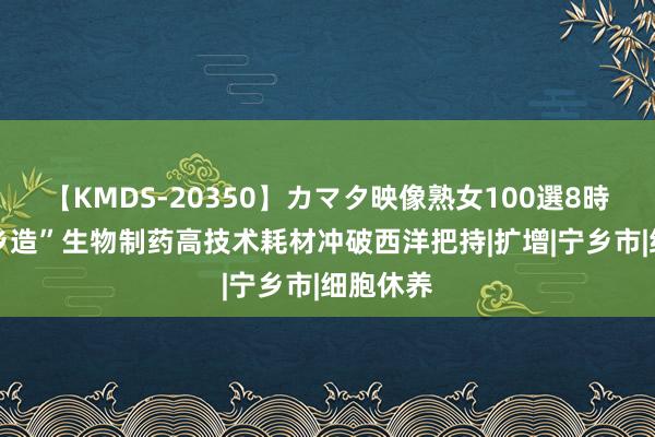 【KMDS-20350】カマタ映像熟女100選8時間 “宁乡造”生物制药高技术耗材冲破西洋把持|扩增|宁乡市|细胞休养