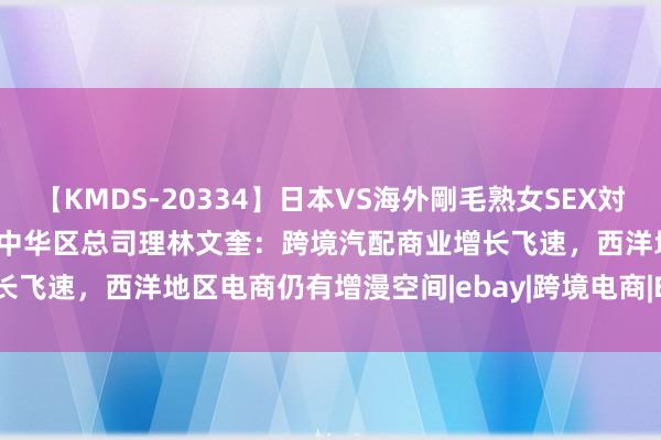 【KMDS-20334】日本VS海外剛毛熟女SEX対決！！40人8時間 eBay大中华区总司理林文奎：跨境汽配商业增长飞速，西洋地区电商仍有增漫空间|ebay|跨境电商|EBay|电商平台