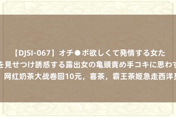 【DJSI-067】オチ●ポ欲しくて発情する女たち ところ構わずオマ●コを見せつけ誘惑する露出女の亀頭責め手コキに思わずドピュ！！ 网红奶茶大战卷回10元，喜茶，霸王茶姬急走西洋觅市集|茶饮|新茶|绿茶|奶茶店|茉莉花茶