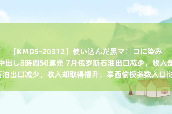 【KMDS-20312】使い込んだ黒マ○コに染み渡る息子の精液ドロドロ中出し8時間50連発 7月俄罗斯石油出口减少，收入却取得擢升，泰西偷摸多数入口|油轮|中东