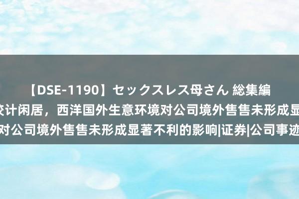 【DSE-1190】セックスレス母さん 総集編 绿联科技：当今公司境外狡计闲居，西洋国外生意环境对公司境外售售未形成显著不利的影响|证券|公司事迹