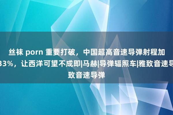 丝袜 porn 重要打破，中国超高音速导弹射程加多33%，让西洋可望不成即|马赫|导弹辐照车|雅致音速导弹