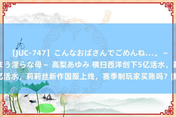 【JUC-747】こんなおばさんでごめんね…。～童貞チ○ポに発情してしまう淫らな母～ 高梨あゆみ 横扫西洋创下5亿活水，莉莉丝新作国服上线，赛季制玩家买账吗？|解谜游戏|动作rpg