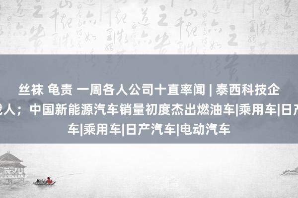 丝袜 龟责 一周各人公司十直率闻 | 泰西科技企业进行又一轮裁人；中国新能源汽车销量初度杰出燃油车|乘用车|日产汽车|电动汽车