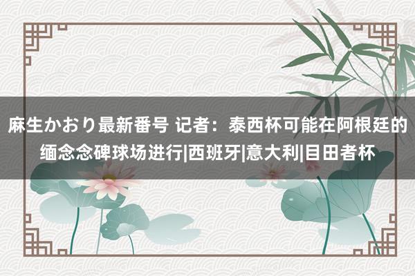 麻生かおり最新番号 记者：泰西杯可能在阿根廷的缅念念碑球场进行|西班牙|意大利|目田者杯