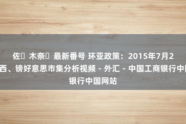 佐々木奈々最新番号 环亚政策：2015年7月29日泰西、镑好意思市集分析视频－外汇－中国工商银行中国网站