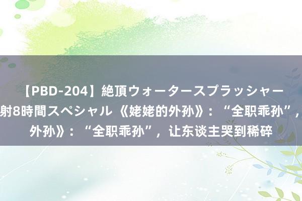 【PBD-204】絶頂ウォータースプラッシャー 放尿＆潮吹き大噴射8時間スペシャル 《姥姥的外孙》：“全职乖孙”，让东谈主哭到稀碎