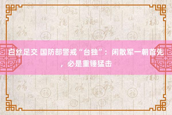 白丝足交 国防部警戒“台独”：闲散军一朝首先，必是重锤猛击