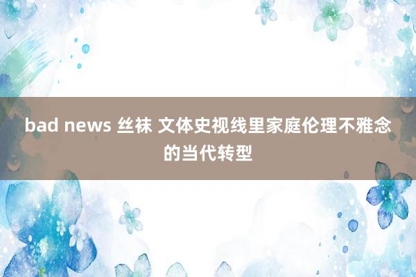 bad news 丝袜 文体史视线里家庭伦理不雅念的当代转型