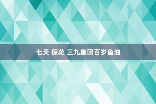 七天 探花 三九集团百岁鱼油