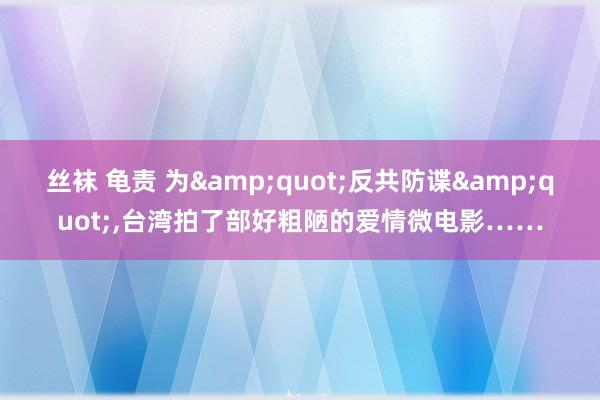 丝袜 龟责 为&quot;反共防谍&quot;，台湾拍了部好粗陋的爱情微电影……