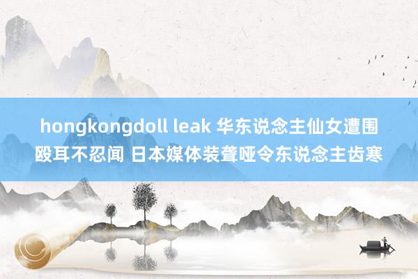 hongkongdoll leak 华东说念主仙女遭围殴耳不忍闻 日本媒体装聋哑令东说念主齿寒