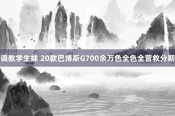 调教学生妹 20款巴博斯G700余万色全色全营救分期