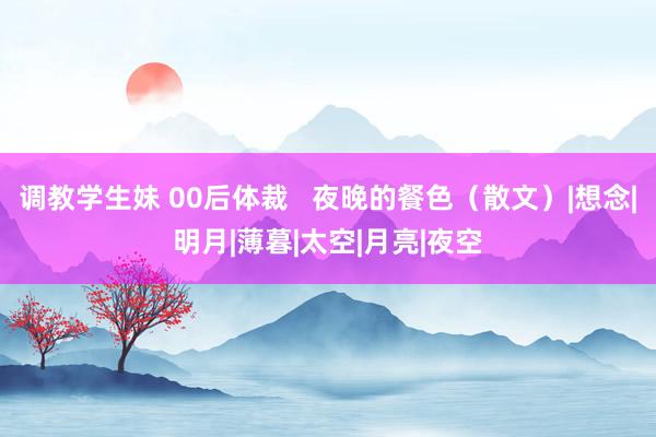 调教学生妹 00后体裁   夜晚的餐色（散文）|想念|明月|薄暮|太空|月亮|夜空