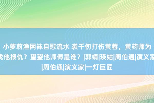 小萝莉渔网袜自慰流水 裘千仞打伤黄蓉，黄药师为何不敢去找他报仇？望望他师傅是谁？|郭靖|瑛姑|周伯通|演义家|一灯巨匠