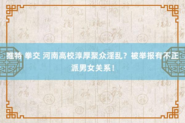 推特 拳交 河南高校淳厚聚众淫乱？被举报有不正派男女关系！