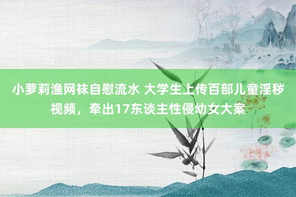 小萝莉渔网袜自慰流水 大学生上传百部儿童淫秽视频，牵出17东谈主性侵幼女大案