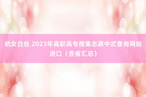 幼女白丝 2023年高职高专搜集志愿中式查询网站进口（各省汇总）