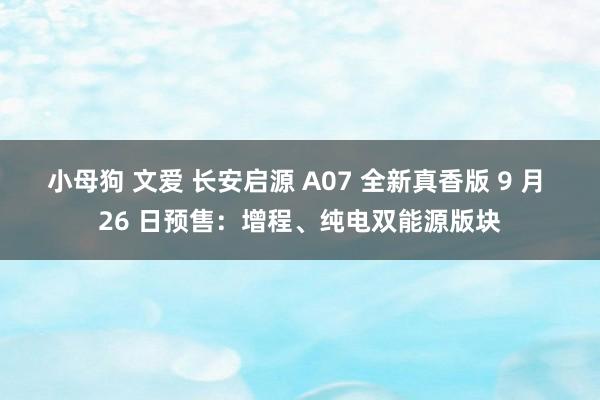 小母狗 文爱 长安启源 A07 全新真香版 9 月 26 日预售：增程、纯电双能源版块