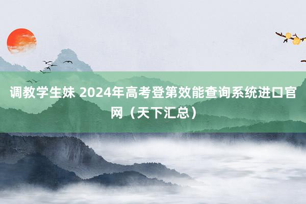 调教学生妹 2024年高考登第效能查询系统进口官网（天下汇总）