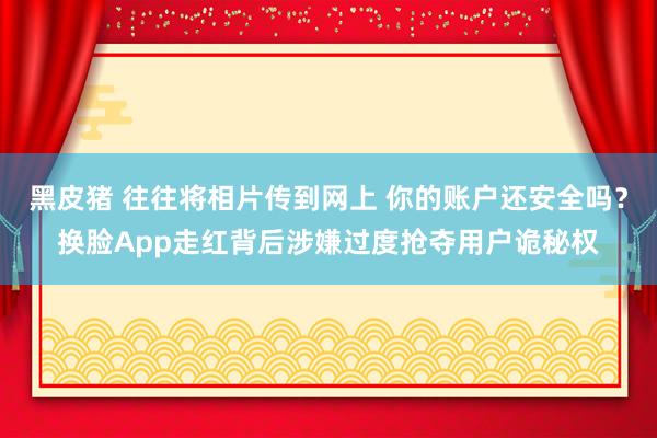 黑皮猪 往往将相片传到网上 你的账户还安全吗？换脸App走红背后涉嫌过度抢夺用户诡秘权