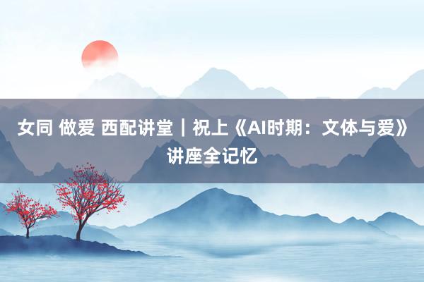 女同 做爱 西配讲堂｜祝上《AI时期：文体与爱》讲座全记忆