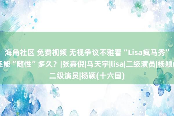 海角社区 免费视频 无视争议不雅看“Lisa疯马秀”！杨颖还能“随性”多久？|张嘉倪|马天宇|lisa|二级演员|杨颖(十六国)