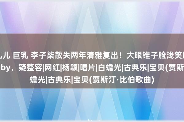 九儿 巨乳 李子柒散失两年清雅复出！大眼锥子脸浅笑唇似Angelababy，疑整容|网红|杨颖|唱片|白蟾光|古典乐|宝贝(贾斯汀·比伯歌曲)