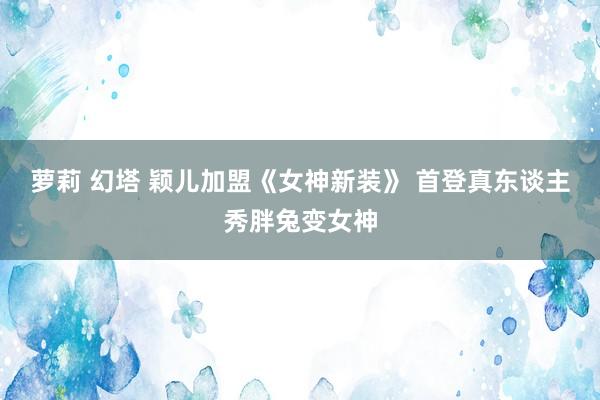 萝莉 幻塔 颖儿加盟《女神新装》 首登真东谈主秀胖兔变女神