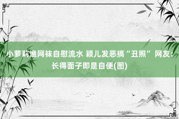 小萝莉渔网袜自慰流水 颖儿发恶搞“丑照” 网友：长得面子即是自便(图)