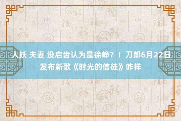 人妖 夫妻 没启齿认为是徐峥？！刀郎6月22日发布新歌《时光的信徒》咋样