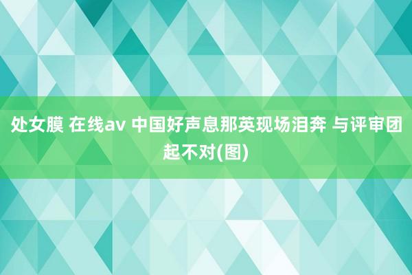 处女膜 在线av 中国好声息那英现场泪奔 与评审团起不对(图)