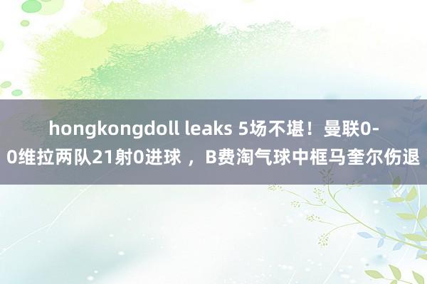 hongkongdoll leaks 5场不堪！曼联0-0维拉两队21射0进球 ，B费淘气球中框马奎尔伤退