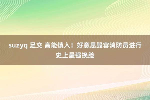 suzyq 足交 高能慎入！好意思毁容消防员进行史上最强换脸