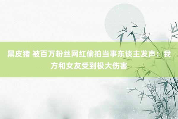 黑皮猪 被百万粉丝网红偷拍当事东谈主发声：我方和女友受到极大伤害