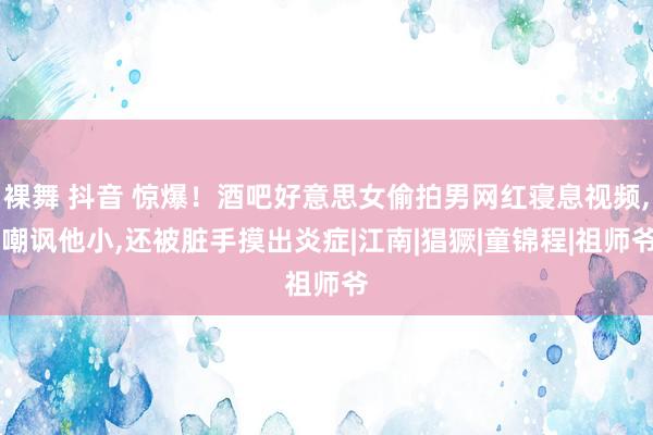 裸舞 抖音 惊爆！酒吧好意思女偷拍男网红寝息视频， 嘲讽他小，还被脏手摸出炎症|江南|猖獗|童锦程|祖师爷