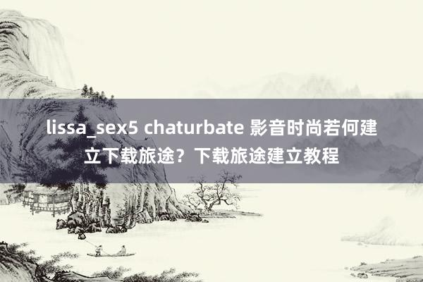 lissa_sex5 chaturbate 影音时尚若何建立下载旅途？下载旅途建立教程