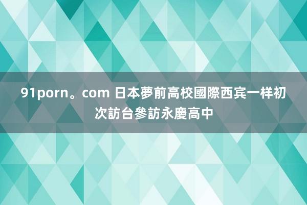 91porn。com 日本夢前高校國際西宾一样　初次訪台參訪永慶高中