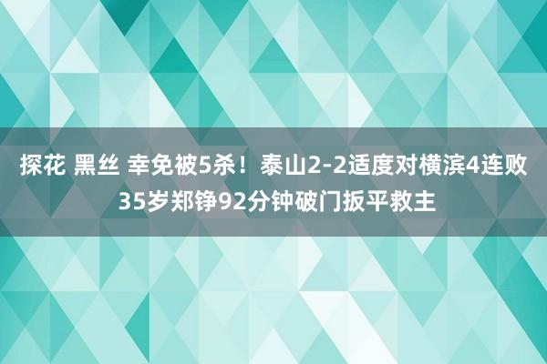 探花 黑丝 幸免被5杀！泰山2-2适度对横滨4连败 35岁郑铮92分钟破门扳平救主