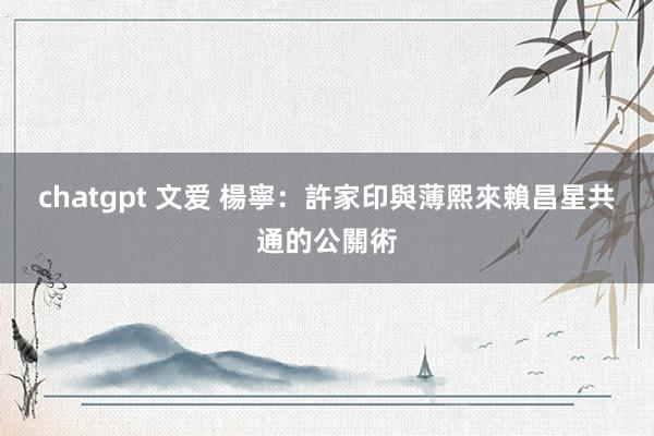 chatgpt 文爱 楊寧：許家印與薄熙來賴昌星共通的公關術